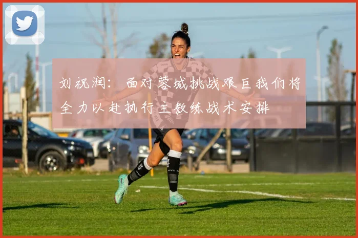 刘祝润：面对蓉城挑战艰巨我们将全力以赴执行主教练战术安排