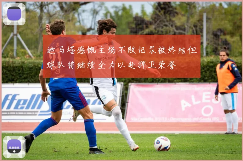 迪马塔感慨主场不败记录被终结但球队将继续全力以赴捍卫荣誉