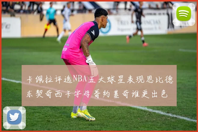 卡佩拉评选NBA五大球星表现恩比德东契奇西卡字母哥约基奇谁更出色