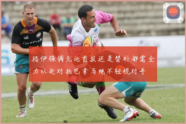 格伊强调无论首发还是替补都需全力以赴对抗巴拿马绝不轻视对手