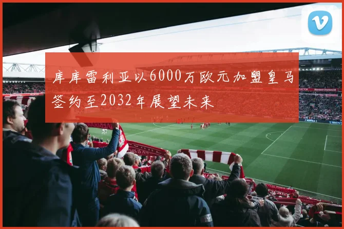 库库雷利亚以6000万欧元加盟皇马签约至2032年展望未来