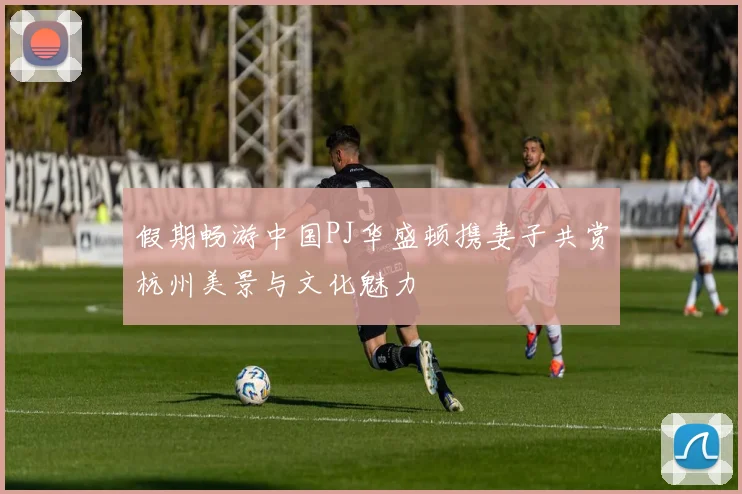 假期畅游中国PJ华盛顿携妻子共赏杭州美景与文化魅力