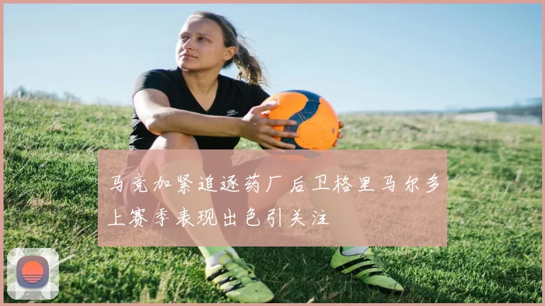 马竞加紧追逐药厂后卫格里马尔多上赛季表现出色引关注