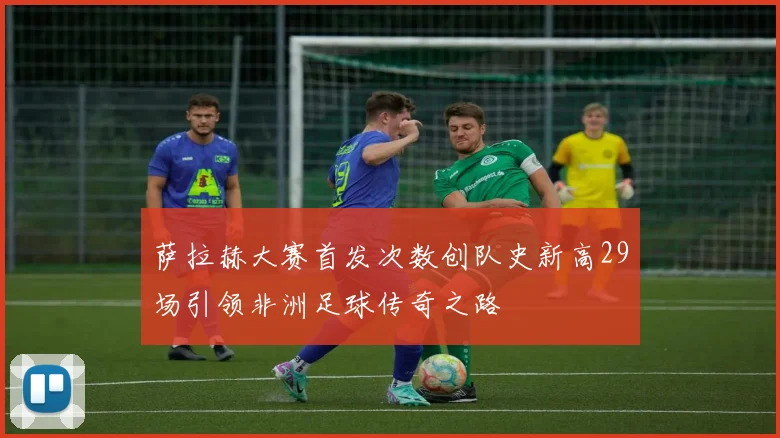 萨拉赫大赛首发次数创队史新高29场引领非洲足球传奇之路