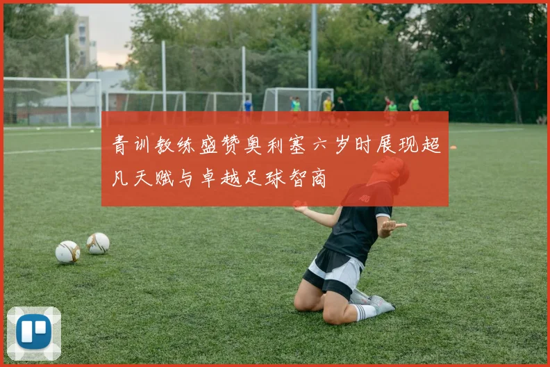 青训教练盛赞奥利塞六岁时展现超凡天赋与卓越足球智商