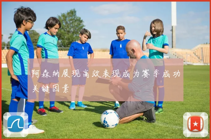 阿森纳展现高效表现成为赛季成功关键因素