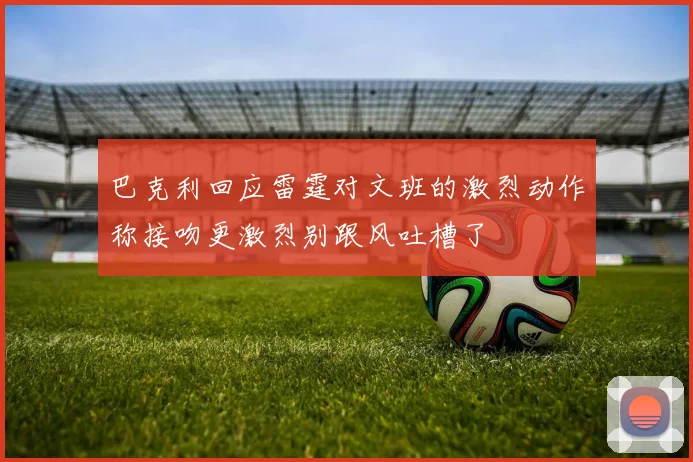 巴克利回应雷霆对文班的激烈动作称接吻更激烈别跟风吐槽了