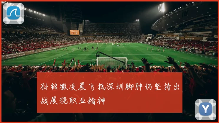 孙铭徽凌晨飞抵深圳脚肿仍坚持出战展现职业精神