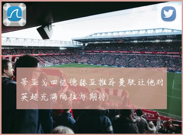 蒂亚戈回忆德赫亚推荐曼联让他对英超充满向往与期待