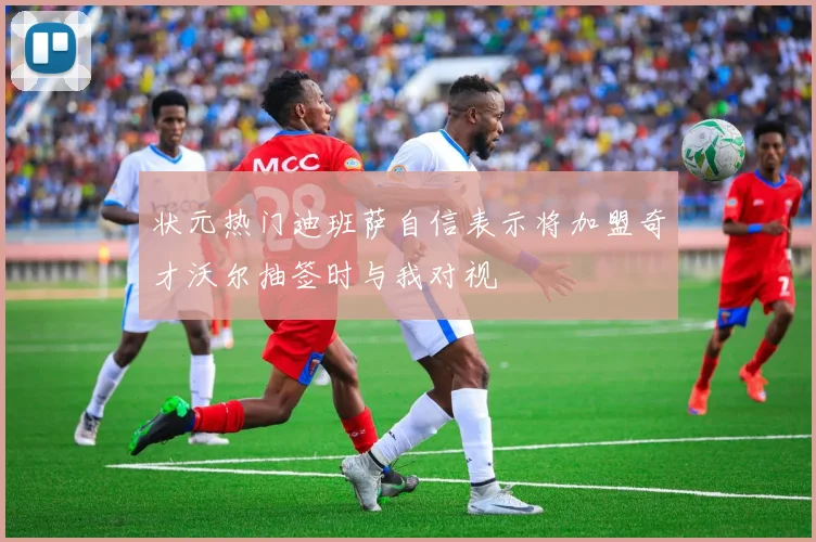 状元热门迪班萨自信表示将加盟奇才沃尔抽签时与我对视