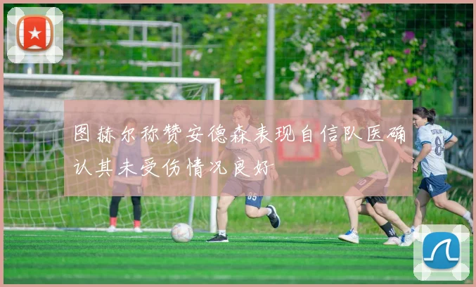 图赫尔称赞安德森表现自信队医确认其未受伤情况良好