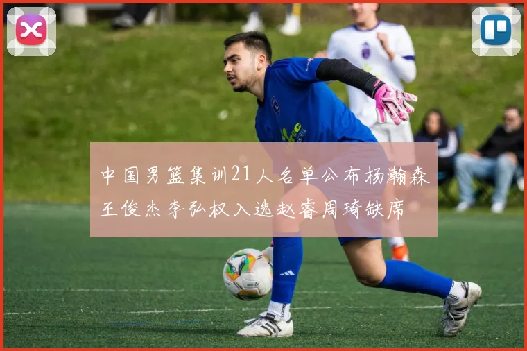 中国男篮集训21人名单公布杨瀚森王俊杰李弘权入选赵睿周琦缺席
