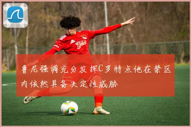 鲁尼强调充分发挥C罗特点他在禁区内依然具备决定性威胁