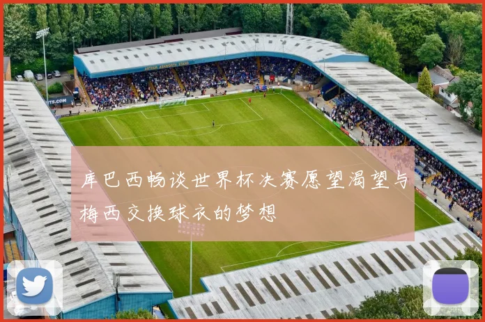 库巴西畅谈世界杯决赛愿望渴望与梅西交换球衣的梦想