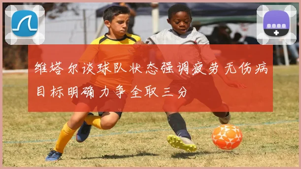 维塔尔谈球队状态强调疲劳无伤病目标明确力争全取三分