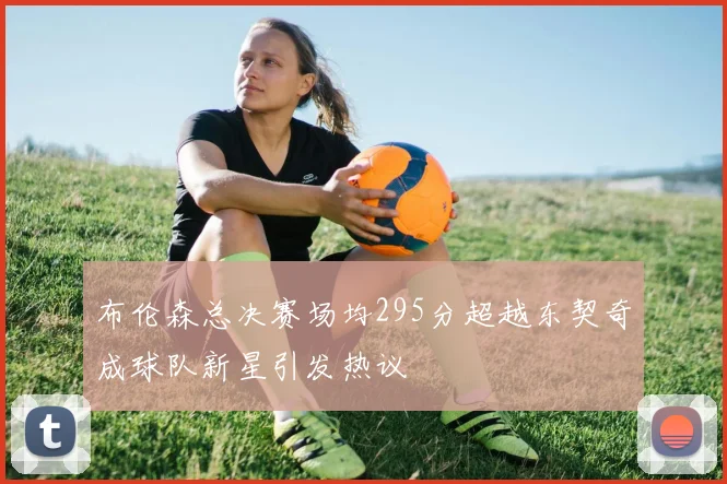 布伦森总决赛场均295分超越东契奇成球队新星引发热议