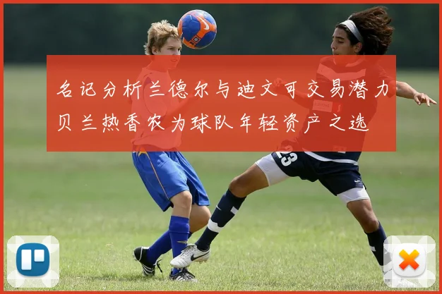 名记分析兰德尔与迪文可交易潜力贝兰热香农为球队年轻资产之选