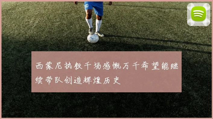 西蒙尼执教千场感慨万千希望能继续带队创造辉煌历史