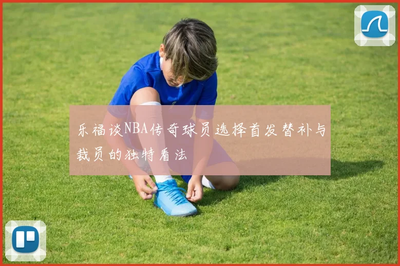 乐福谈NBA传奇球员选择首发替补与裁员的独特看法