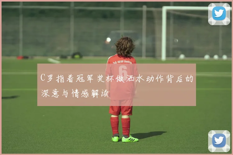 C罗指着冠军奖杯做洒水动作背后的深意与情感解读