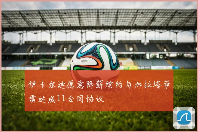 伊卡尔迪愿意降薪续约与加拉塔萨雷达成11合同协议