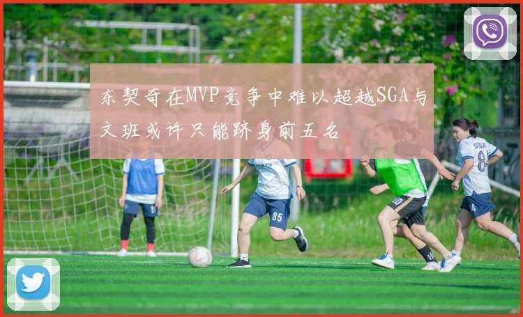 东契奇在MVP竞争中难以超越SGA与文班或许只能跻身前五名